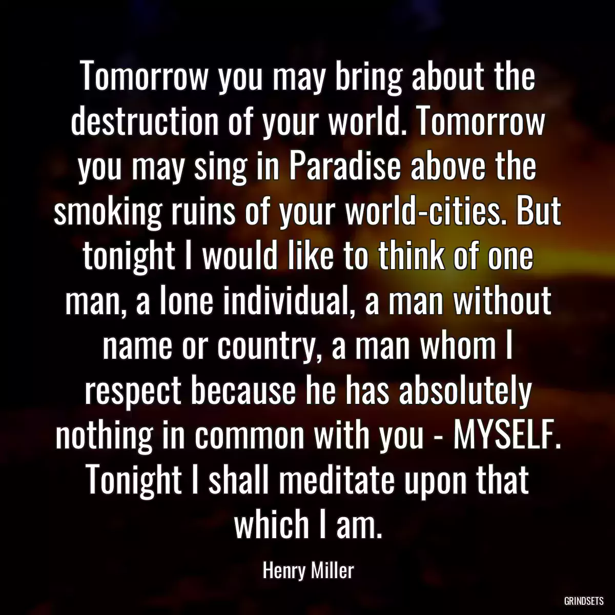 Tomorrow you may bring about the destruction of your world. Tomorrow you may sing in Paradise above the smoking ruins of your world-cities. But tonight I would like to think of one man, a lone individual, a man without name or country, a man whom I respect because he has absolutely nothing in common with you - MYSELF. Tonight I shall meditate upon that which I am.