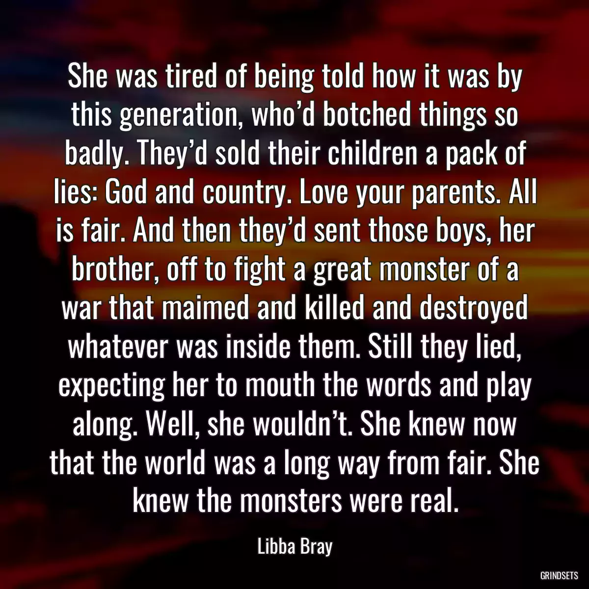 She was tired of being told how it was by this generation, who’d botched things so badly. They’d sold their children a pack of lies: God and country. Love your parents. All is fair. And then they’d sent those boys, her brother, off to fight a great monster of a war that maimed and killed and destroyed whatever was inside them. Still they lied, expecting her to mouth the words and play along. Well, she wouldn’t. She knew now that the world was a long way from fair. She knew the monsters were real.