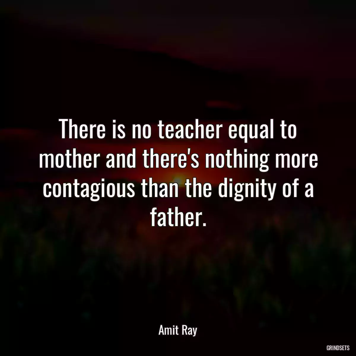 There is no teacher equal to mother and there\'s nothing more contagious than the dignity of a father.