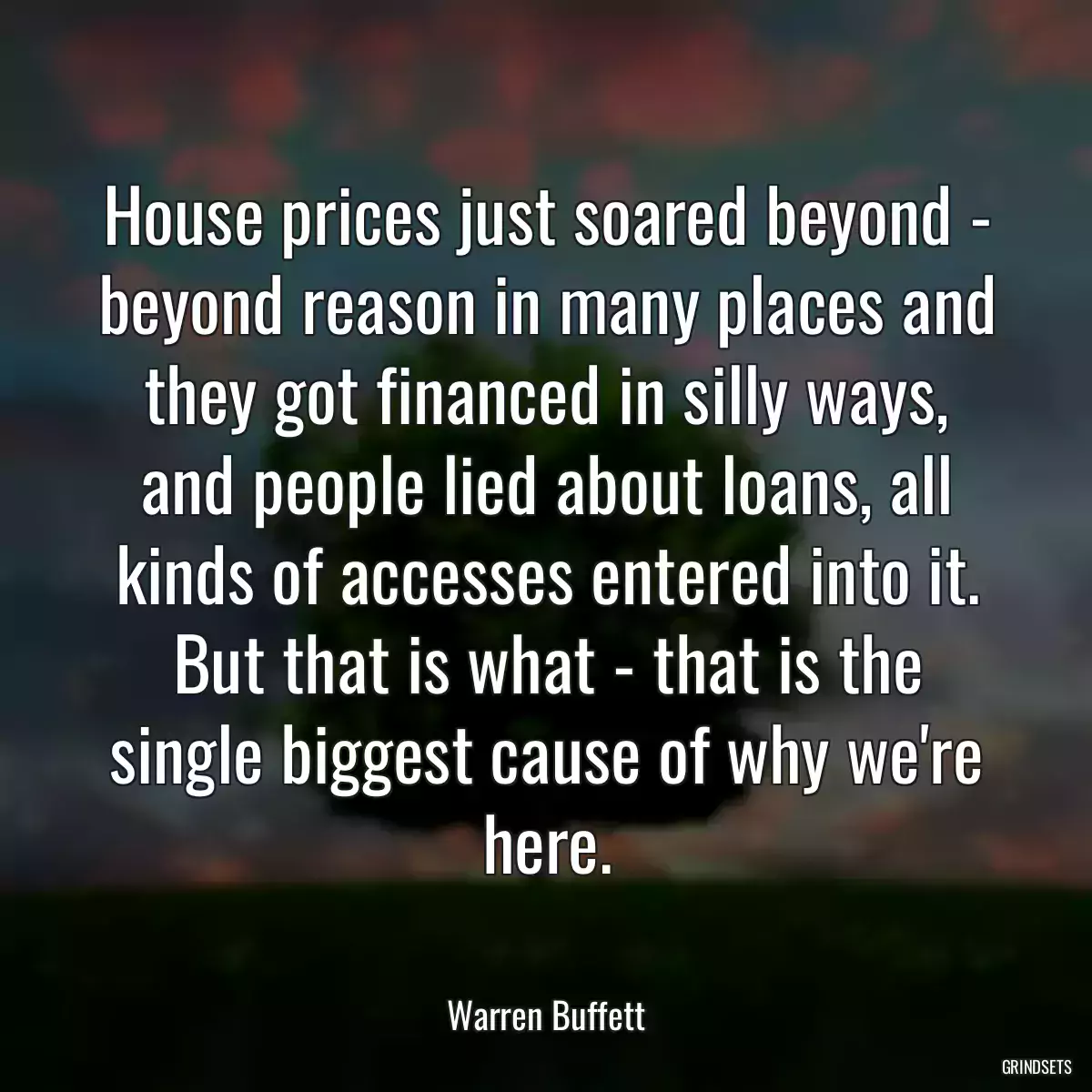 House prices just soared beyond - beyond reason in many places and they got financed in silly ways, and people lied about loans, all kinds of accesses entered into it. But that is what - that is the single biggest cause of why we\'re here.