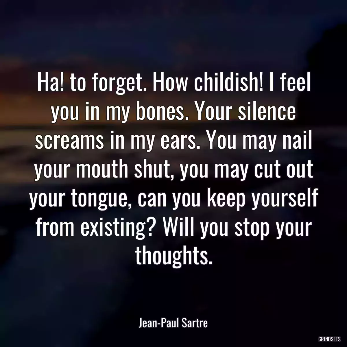 Ha! to forget. How childish! I feel you in my bones. Your silence screams in my ears. You may nail your mouth shut, you may cut out your tongue, can you keep yourself from existing? Will you stop your thoughts.