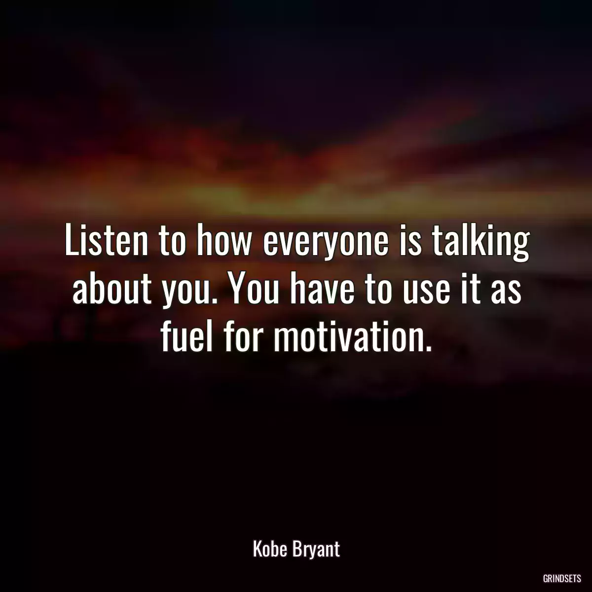 Listen to how everyone is talking about you. You have to use it as fuel for motivation.