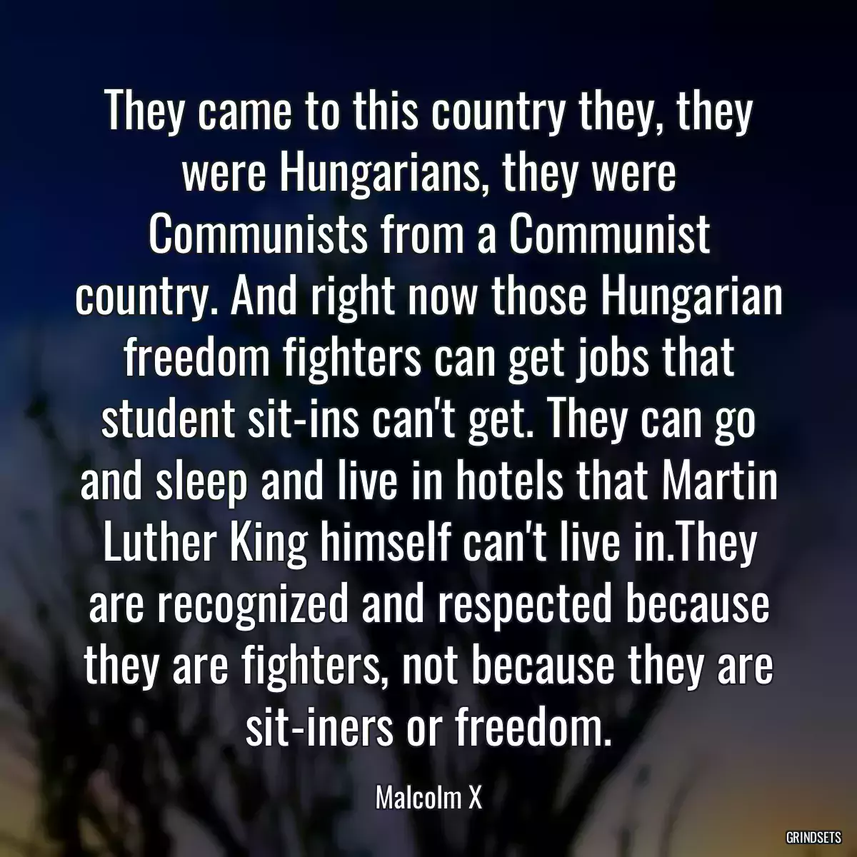 They came to this country they, they were Hungarians, they were Communists from a Communist country. And right now those Hungarian freedom fighters can get jobs that student sit-ins can\'t get. They can go and sleep and live in hotels that Martin Luther King himself can\'t live in.They are recognized and respected because they are fighters, not because they are sit-iners or freedom.