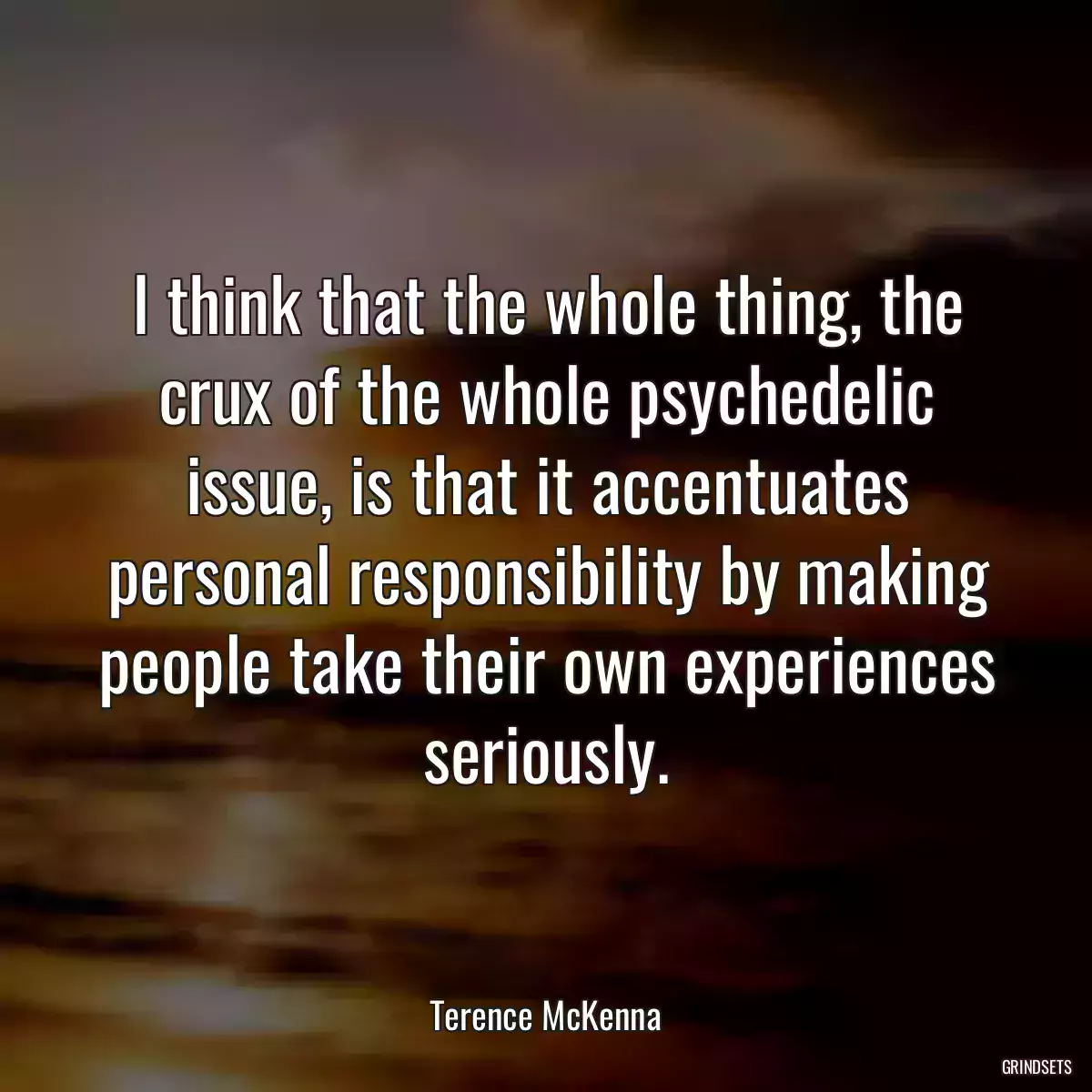 I think that the whole thing, the crux of the whole psychedelic issue, is that it accentuates personal responsibility by making people take their own experiences seriously.