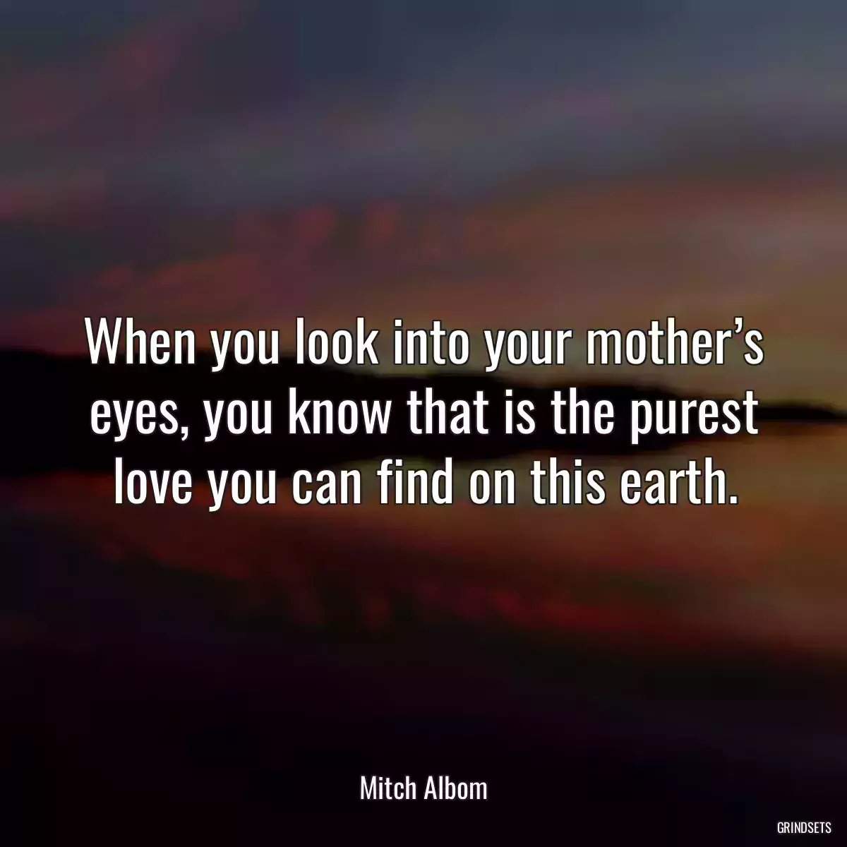 When you look into your mother’s eyes, you know that is the purest love you can find on this earth.