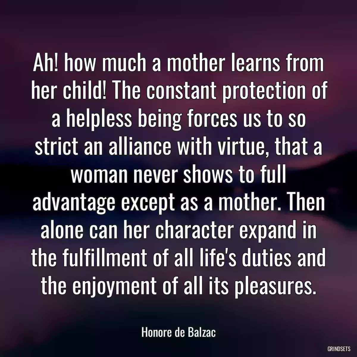 Ah! how much a mother learns from her child! The constant protection of a helpless being forces us to so strict an alliance with virtue, that a woman never shows to full advantage except as a mother. Then alone can her character expand in the fulfillment of all life\'s duties and the enjoyment of all its pleasures.