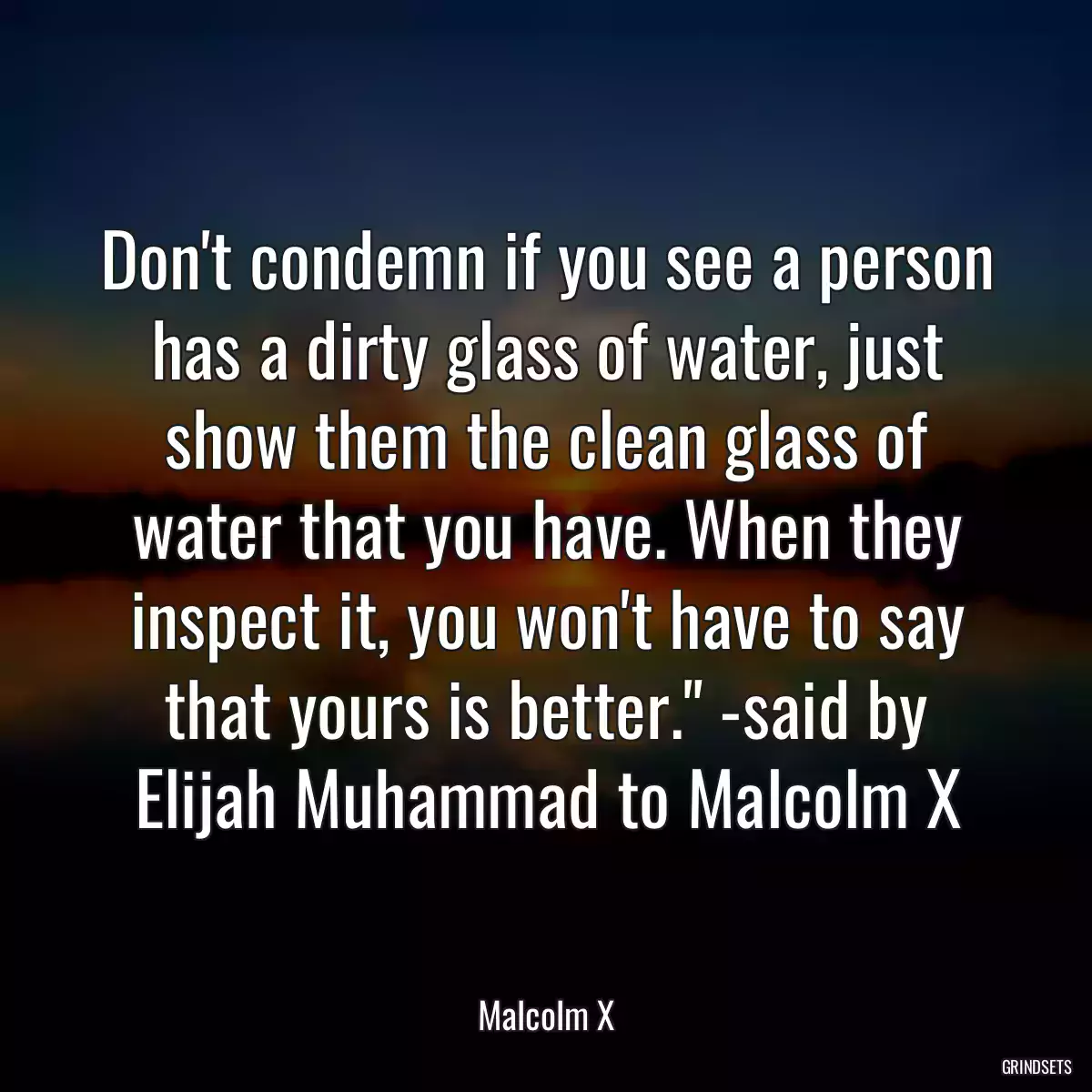 Don\'t condemn if you see a person has a dirty glass of water, just show them the clean glass of water that you have. When they inspect it, you won\'t have to say that yours is better.\