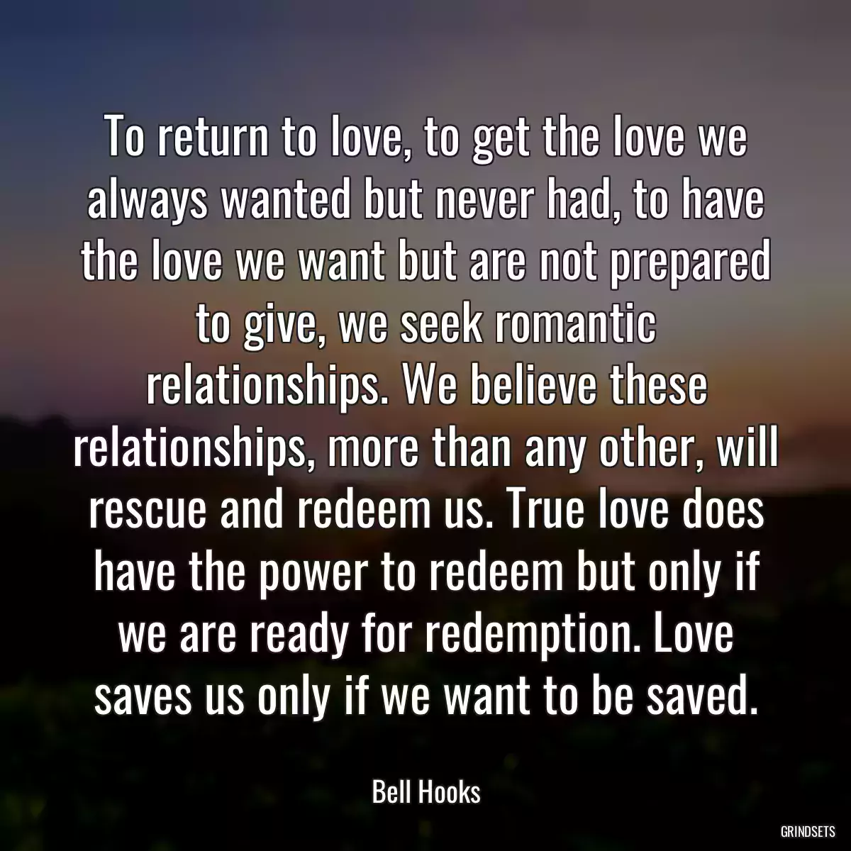 To return to love, to get the love we always wanted but never had, to have the love we want but are not prepared to give, we seek romantic relationships. We believe these relationships, more than any other, will rescue and redeem us. True love does have the power to redeem but only if we are ready for redemption. Love saves us only if we want to be saved.