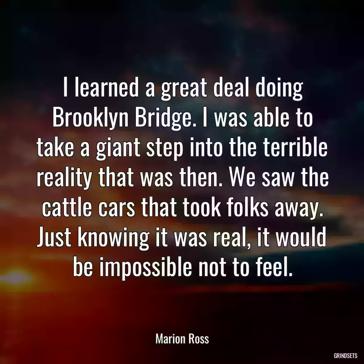 I learned a great deal doing Brooklyn Bridge. I was able to take a giant step into the terrible reality that was then. We saw the cattle cars that took folks away. Just knowing it was real, it would be impossible not to feel.