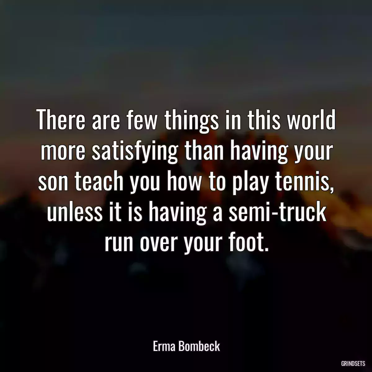 There are few things in this world more satisfying than having your son teach you how to play tennis, unless it is having a semi-truck run over your foot.