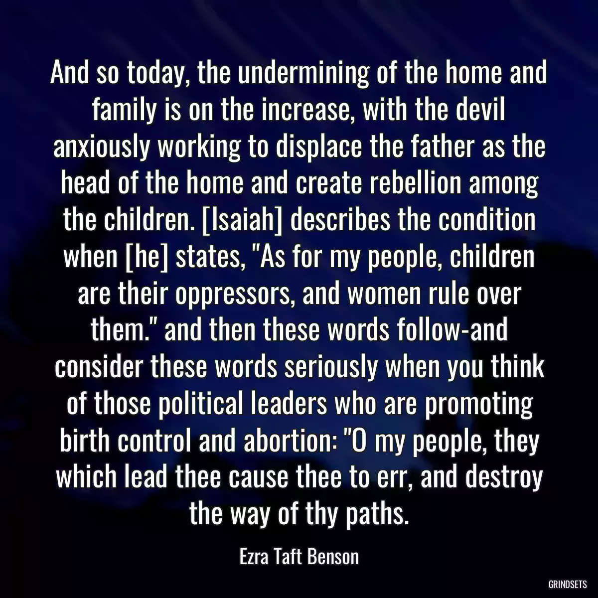 And so today, the undermining of the home and family is on the increase, with the devil anxiously working to displace the father as the head of the home and create rebellion among the children. [Isaiah] describes the condition when [he] states, \