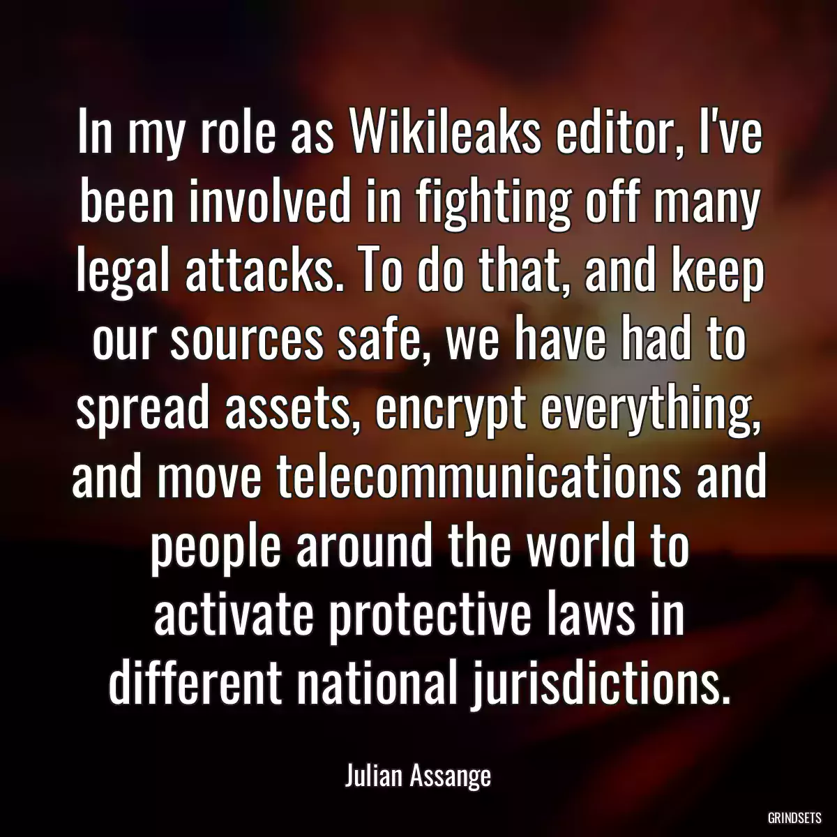 In my role as Wikileaks editor, I\'ve been involved in fighting off many legal attacks. To do that, and keep our sources safe, we have had to spread assets, encrypt everything, and move telecommunications and people around the world to activate protective laws in different national jurisdictions.