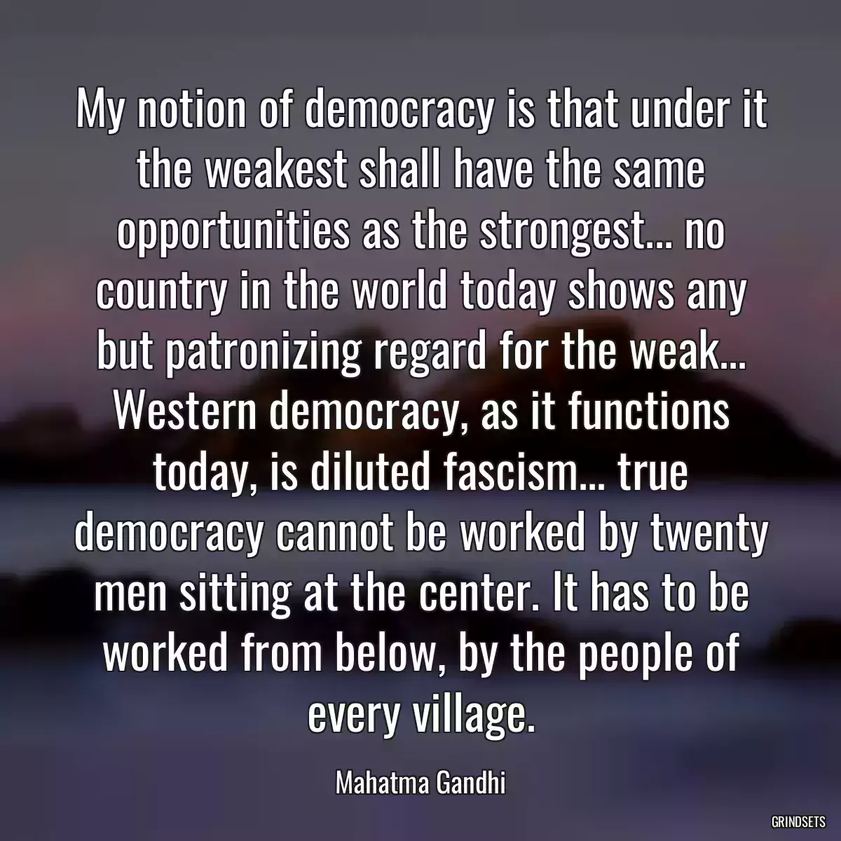 My notion of democracy is that under it the weakest shall have the same opportunities as the strongest... no country in the world today shows any but patronizing regard for the weak... Western democracy, as it functions today, is diluted fascism... true democracy cannot be worked by twenty men sitting at the center. It has to be worked from below, by the people of every village.