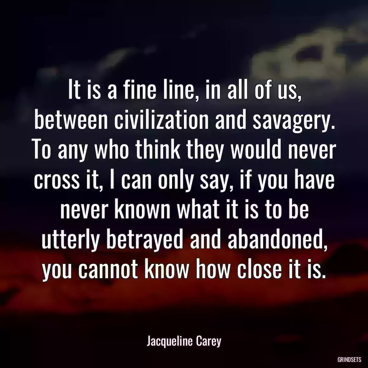 It is a fine line, in all of us, between civilization and savagery. To any who think they would never cross it, I can only say, if you have never known what it is to be utterly betrayed and abandoned, you cannot know how close it is.