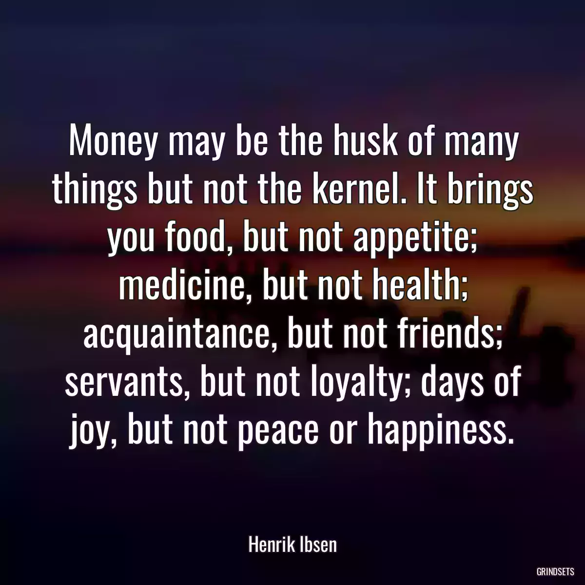 Money may be the husk of many things but not the kernel. It brings you food, but not appetite; medicine, but not health; acquaintance, but not friends; servants, but not loyalty; days of joy, but not peace or happiness.