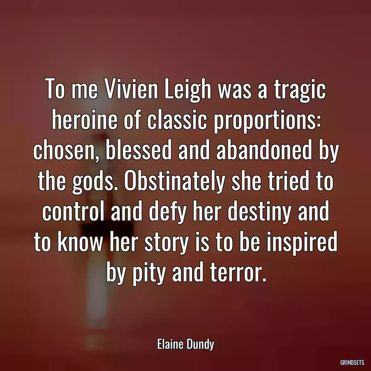 To me Vivien Leigh was a tragic heroine of classic proportions: chosen, blessed and abandoned by the gods. Obstinately she tried to control and defy her destiny and to know her story is to be inspired by pity and terror.