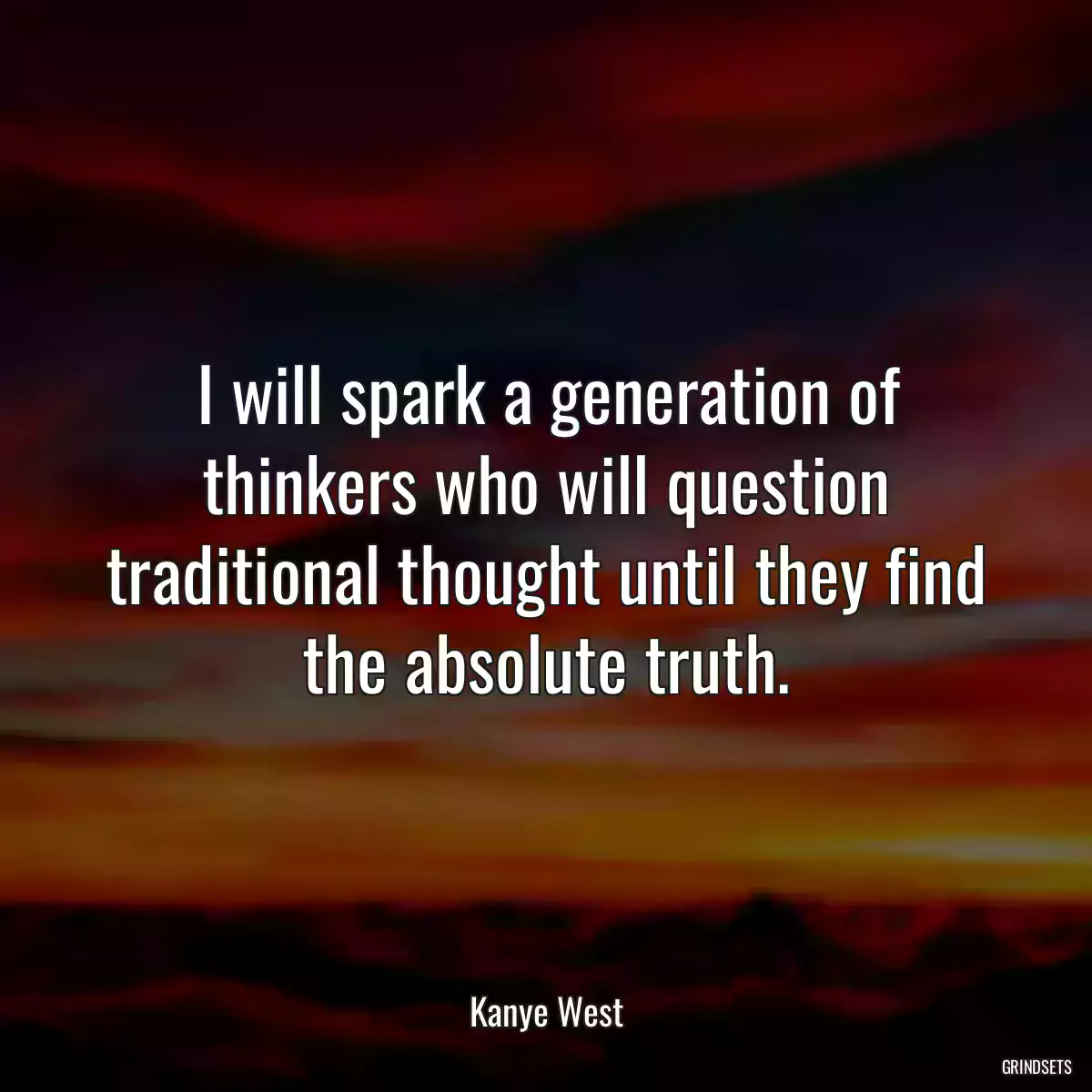 I will spark a generation of thinkers who will question traditional thought until they find the absolute truth.