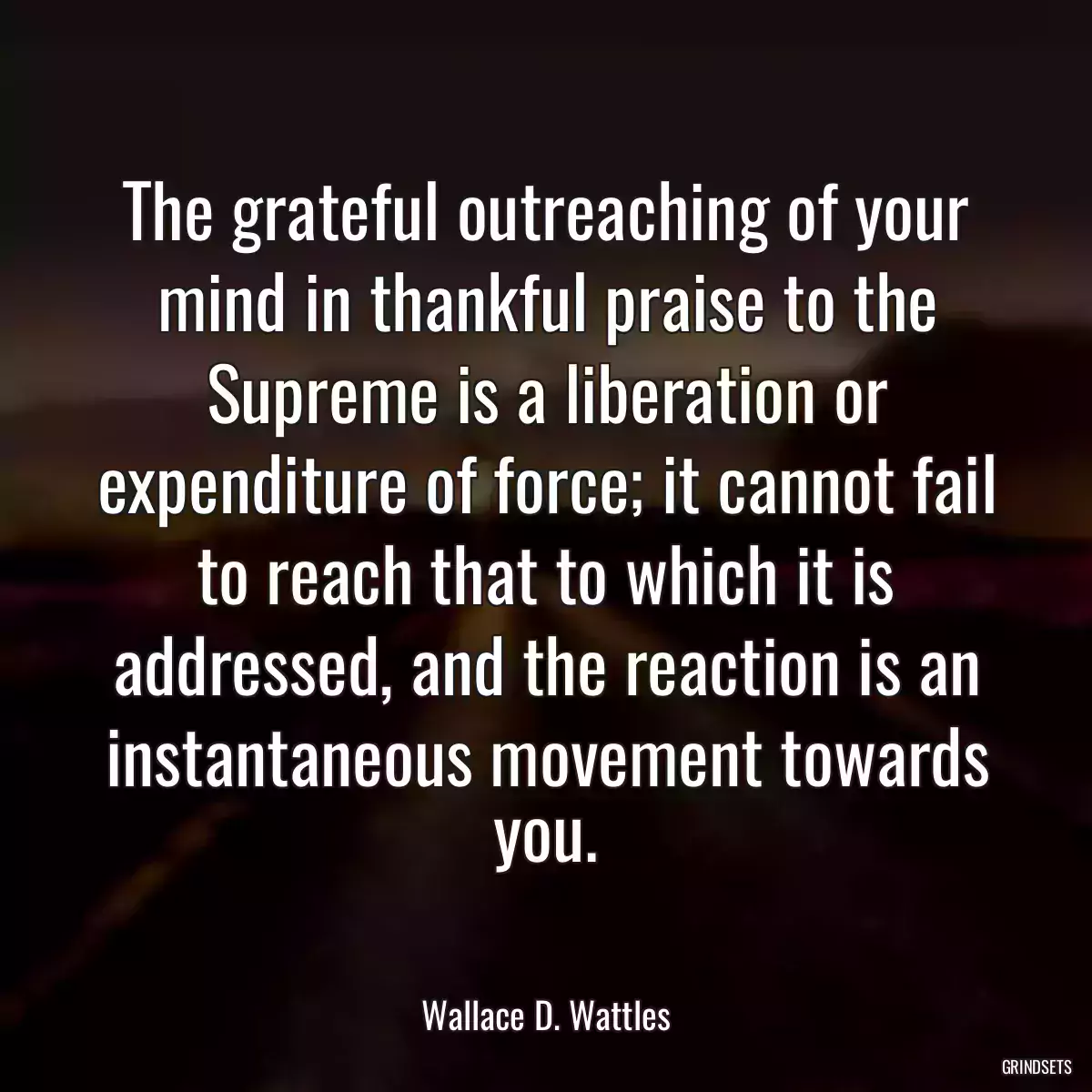 The grateful outreaching of your mind in thankful praise to the Supreme is a liberation or expenditure of force; it cannot fail to reach that to which it is addressed, and the reaction is an instantaneous movement towards you.