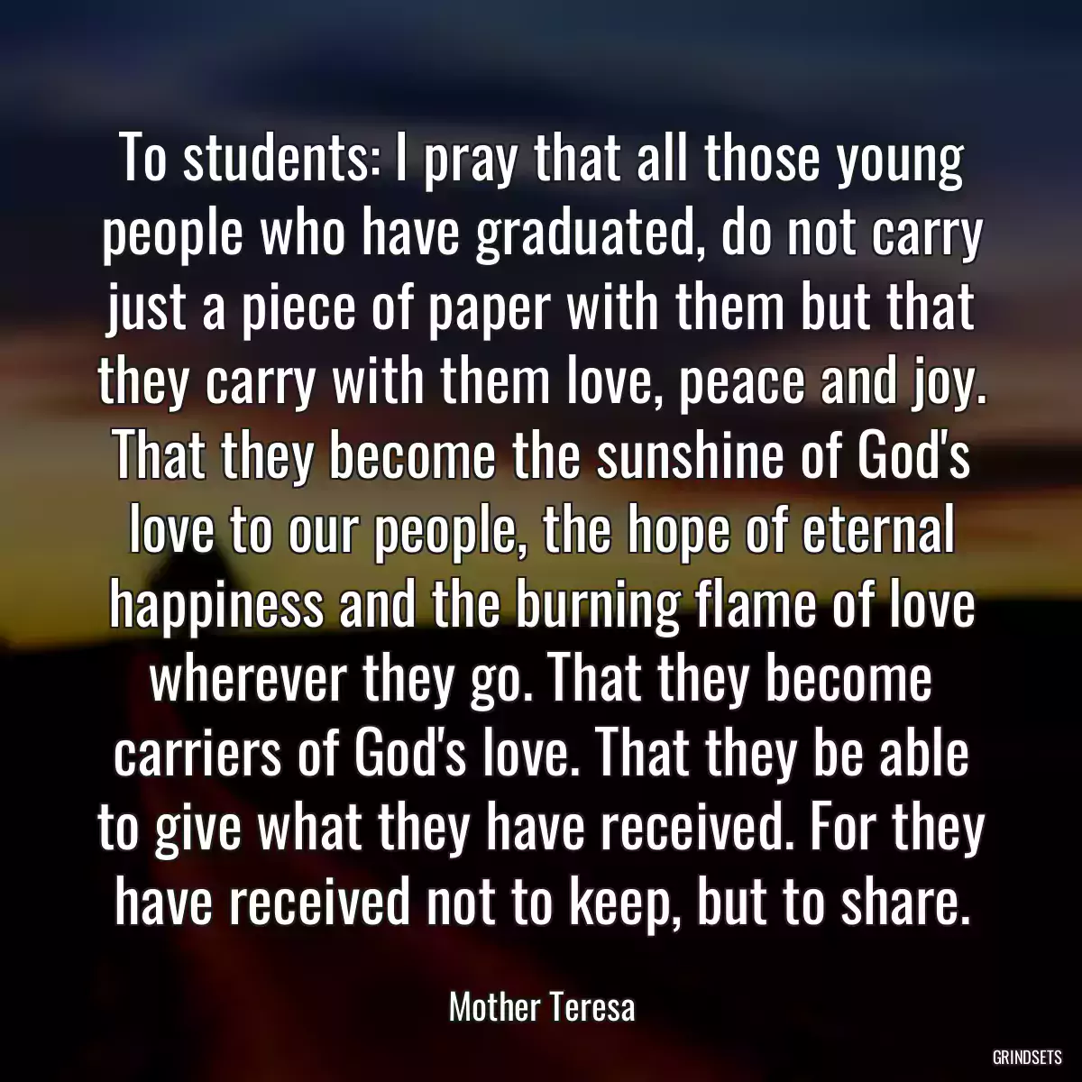 To students: I pray that all those young people who have graduated, do not carry just a piece of paper with them but that they carry with them love, peace and joy. That they become the sunshine of God\'s love to our people, the hope of eternal happiness and the burning flame of love wherever they go. That they become carriers of God\'s love. That they be able to give what they have received. For they have received not to keep, but to share.