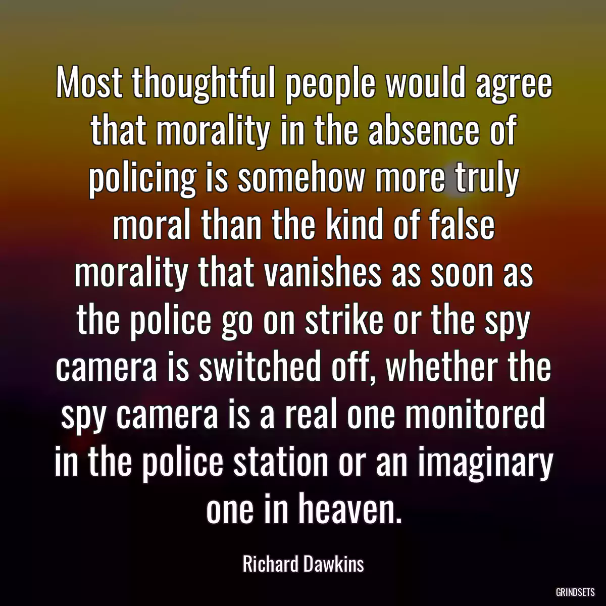 Most thoughtful people would agree that morality in the absence of policing is somehow more truly moral than the kind of false morality that vanishes as soon as the police go on strike or the spy camera is switched off, whether the spy camera is a real one monitored in the police station or an imaginary one in heaven.