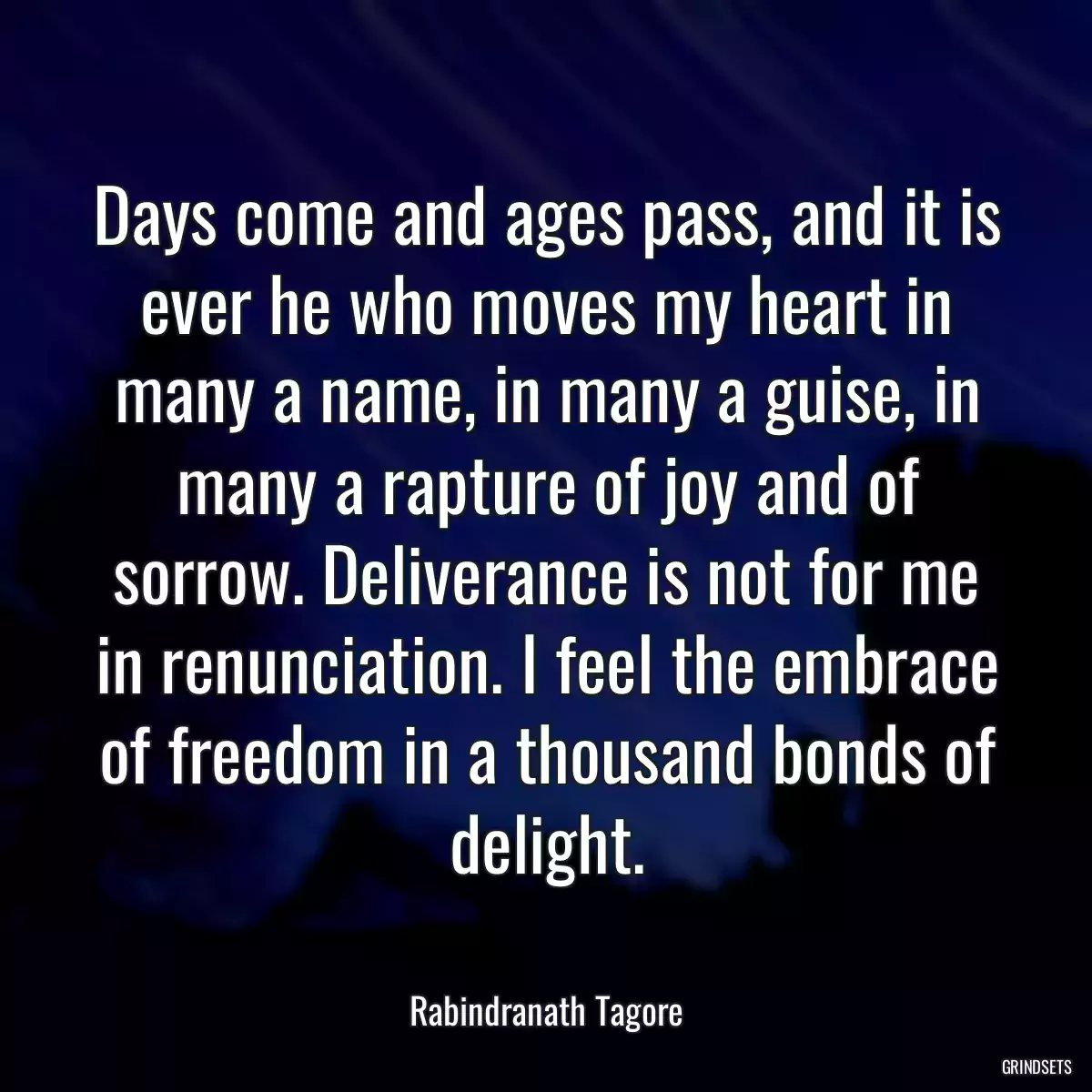 Days come and ages pass, and it is ever he who moves my heart in many a name, in many a guise, in many a rapture of joy and of sorrow. Deliverance is not for me in renunciation. I feel the embrace of freedom in a thousand bonds of delight.