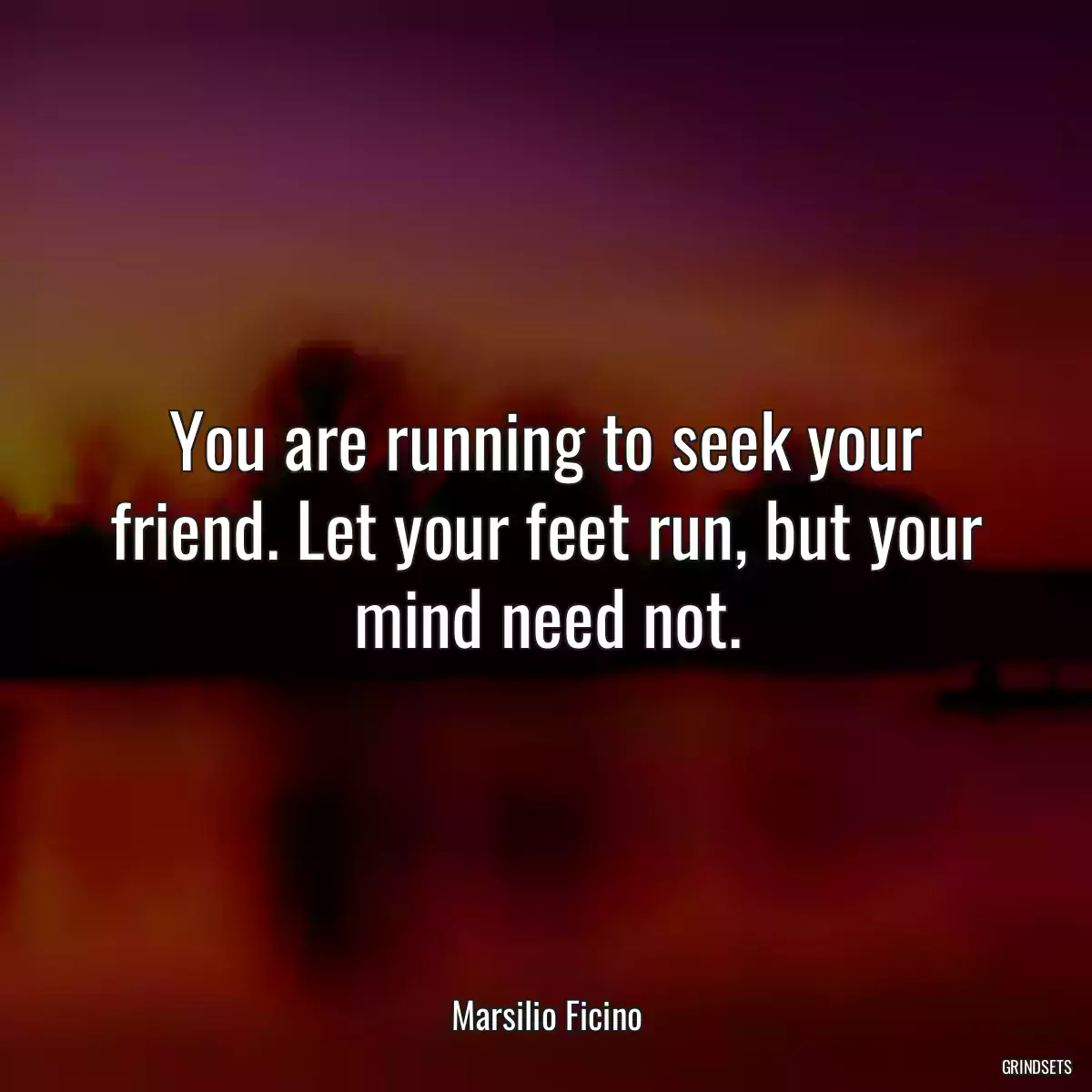 You are running to seek your friend. Let your feet run, but your mind need not.