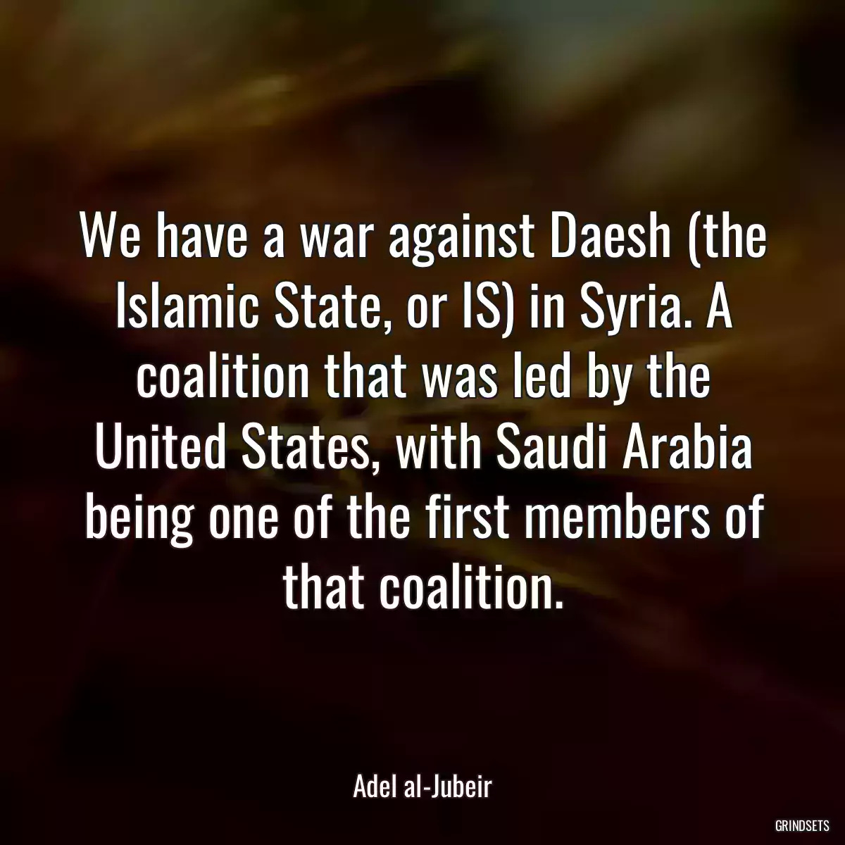 We have a war against Daesh (the Islamic State, or IS) in Syria. A coalition that was led by the United States, with Saudi Arabia being one of the first members of that coalition.