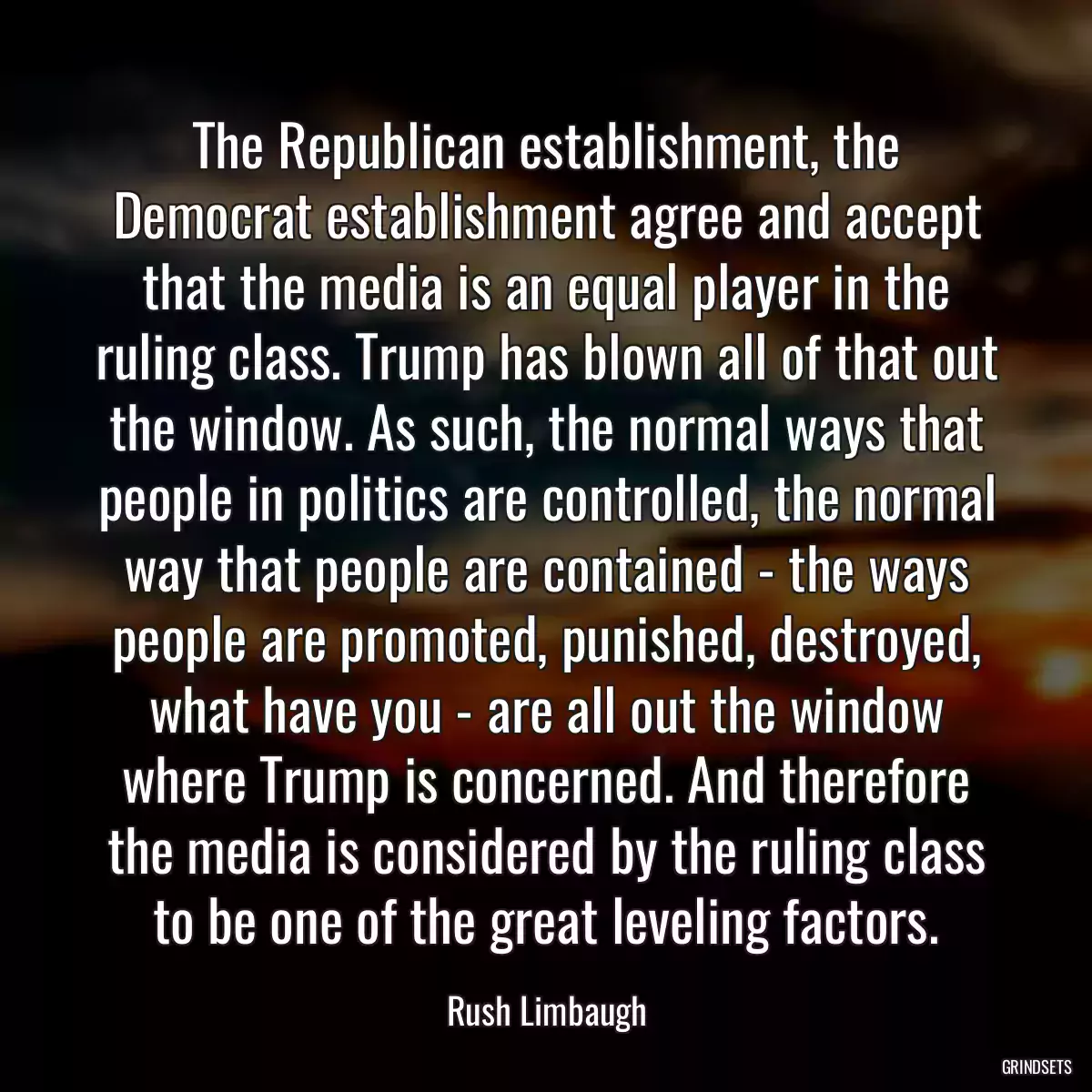 The Republican establishment, the Democrat establishment agree and accept that the media is an equal player in the ruling class. Trump has blown all of that out the window. As such, the normal ways that people in politics are controlled, the normal way that people are contained - the ways people are promoted, punished, destroyed, what have you - are all out the window where Trump is concerned. And therefore the media is considered by the ruling class to be one of the great leveling factors.