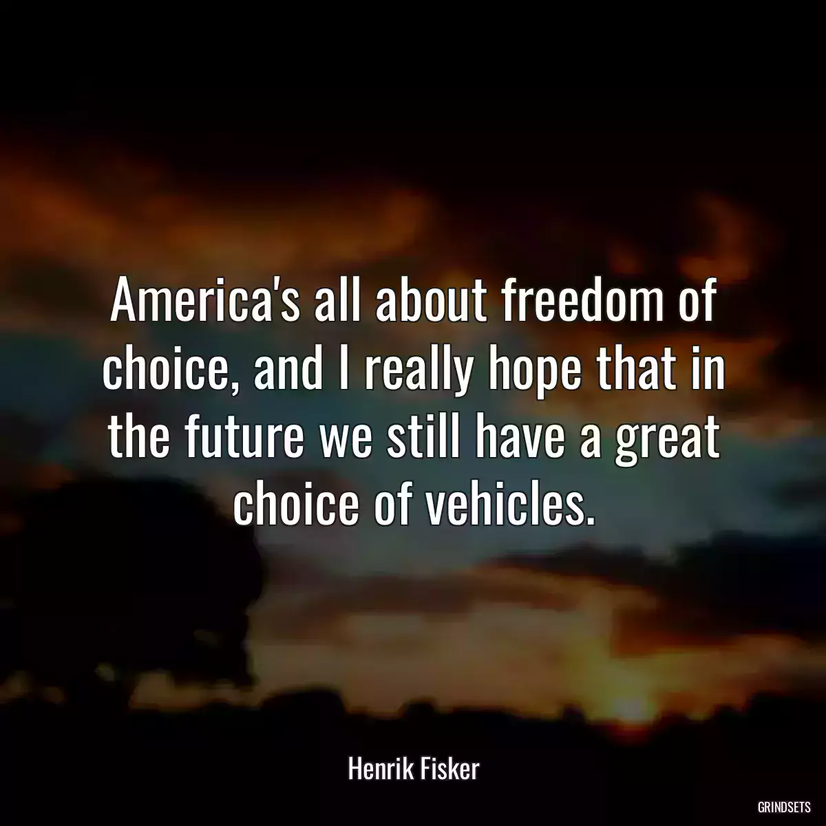 America\'s all about freedom of choice, and I really hope that in the future we still have a great choice of vehicles.