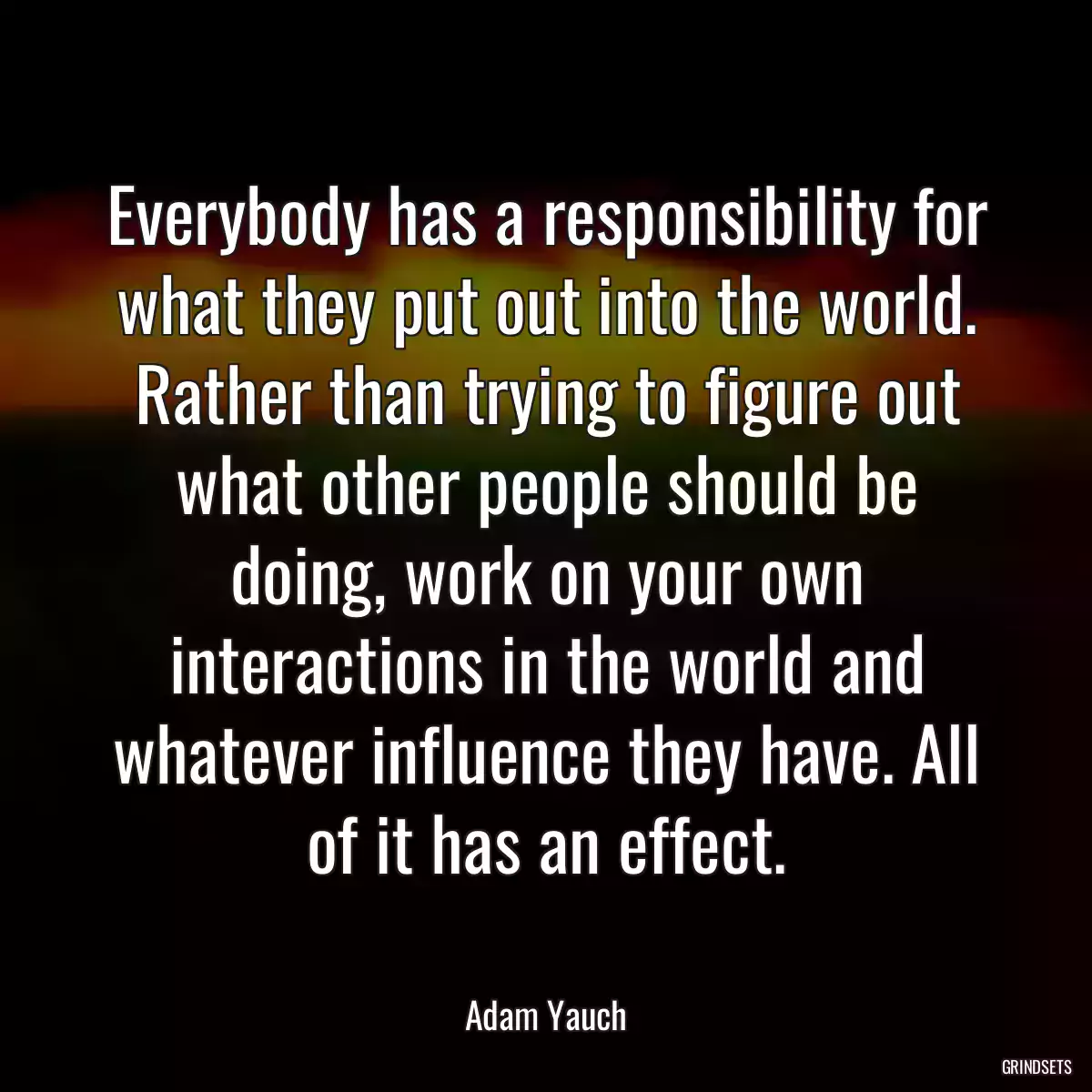 Everybody has a responsibility for what they put out into the world. Rather than trying to figure out what other people should be doing, work on your own interactions in the world and whatever influence they have. All of it has an effect.