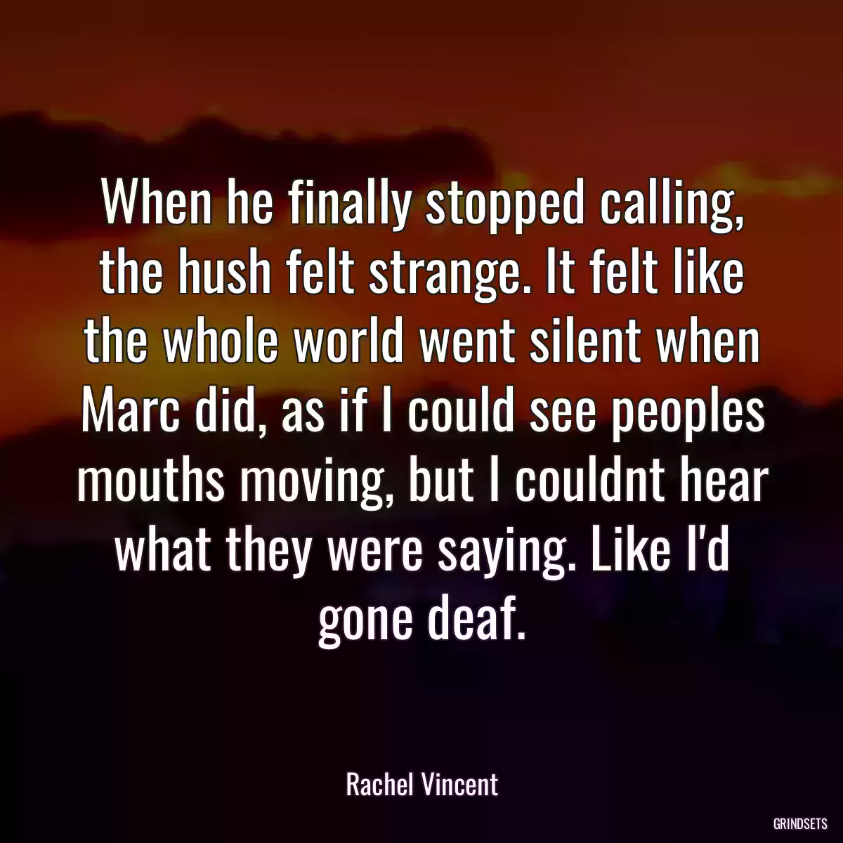 When he finally stopped calling, the hush felt strange. It felt like the whole world went silent when Marc did, as if I could see peoples mouths moving, but I couldnt hear what they were saying. Like I\'d gone deaf.