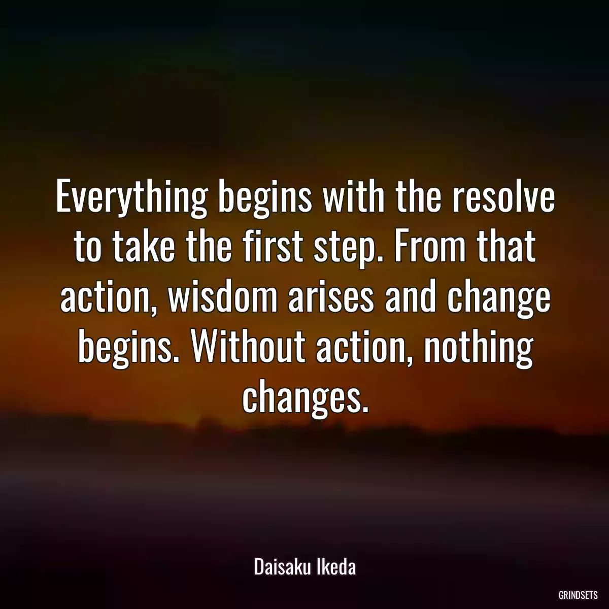 Everything begins with the resolve to take the first step. From that action, wisdom arises and change begins. Without action, nothing changes.