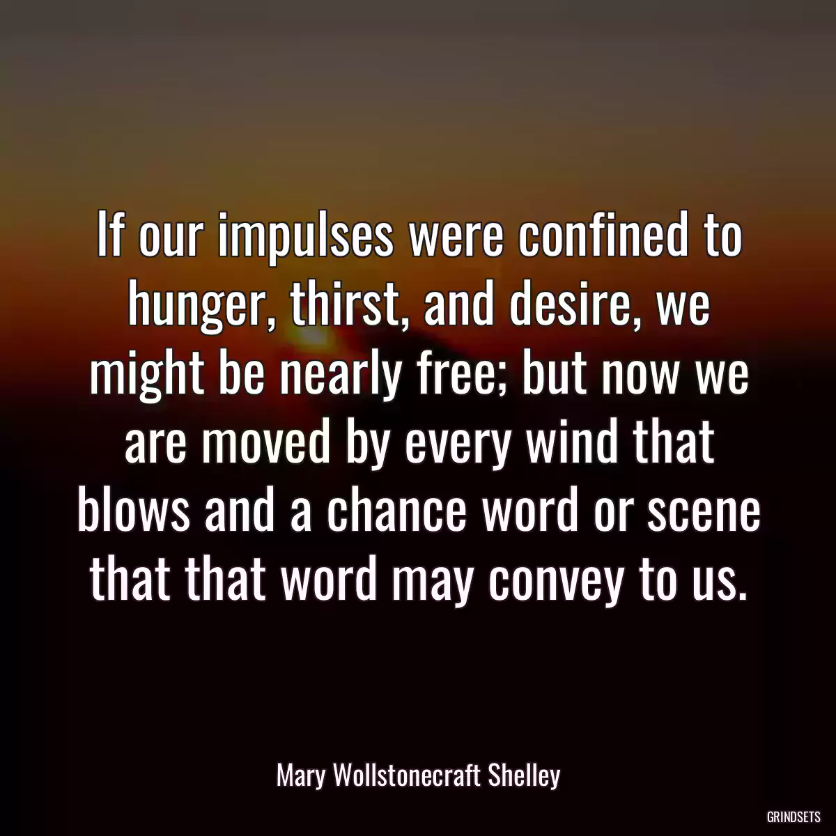 If our impulses were confined to hunger, thirst, and desire, we might be nearly free; but now we are moved by every wind that blows and a chance word or scene that that word may convey to us.