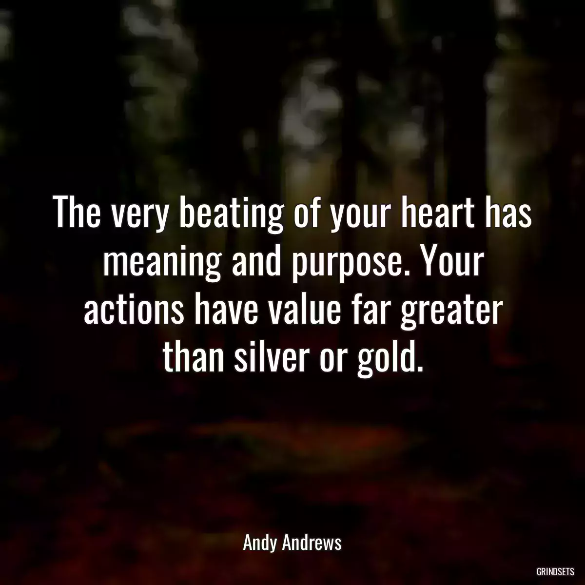 The very beating of your heart has meaning and purpose. Your actions have value far greater than silver or gold.