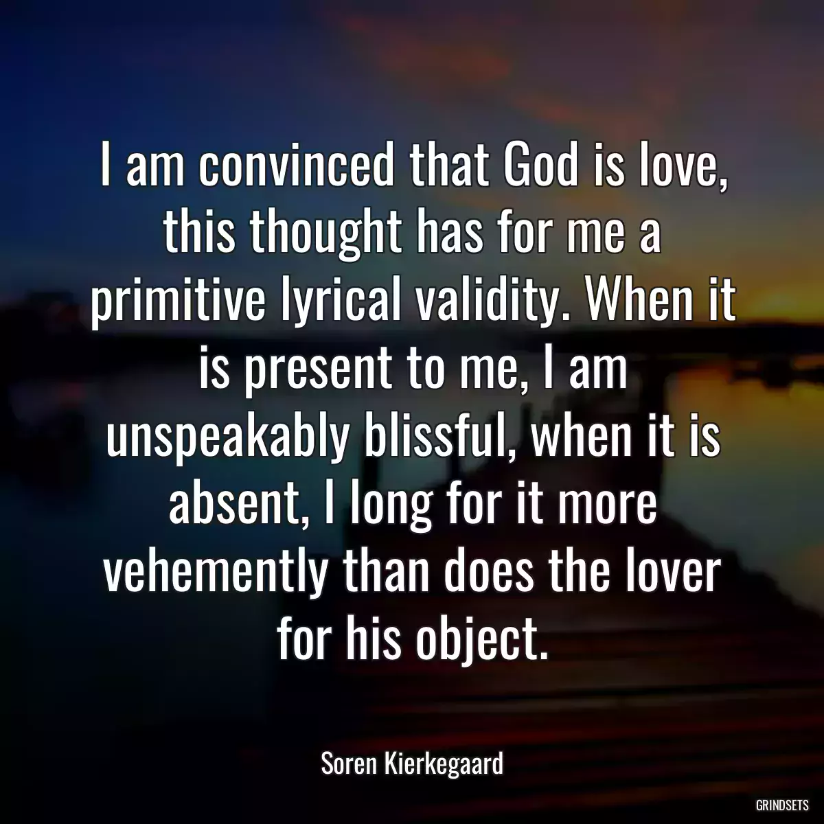 I am convinced that God is love, this thought has for me a primitive lyrical validity. When it is present to me, I am unspeakably blissful, when it is absent, I long for it more vehemently than does the lover for his object.