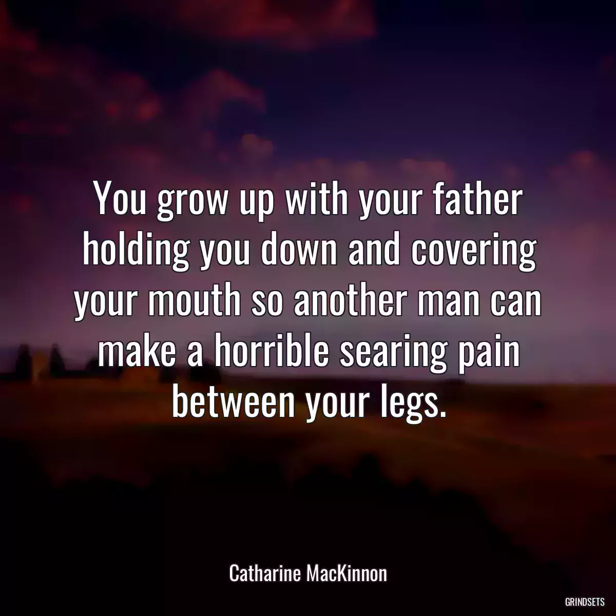 You grow up with your father holding you down and covering your mouth so another man can make a horrible searing pain between your legs.