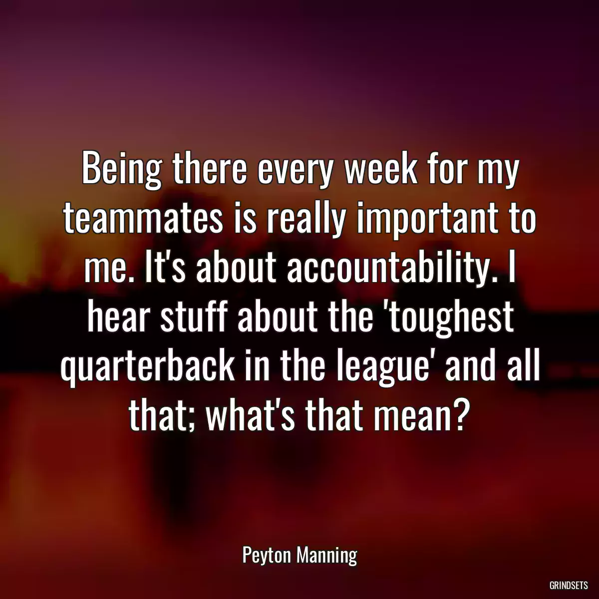 Being there every week for my teammates is really important to me. It\'s about accountability. I hear stuff about the \'toughest quarterback in the league\' and all that; what\'s that mean?