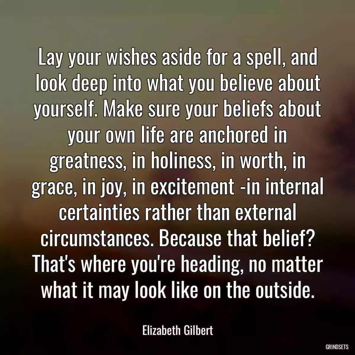 Lay your wishes aside for a spell, and look deep into what you believe about yourself. Make sure your beliefs about your own life are anchored in greatness, in holiness, in worth, in grace, in joy, in excitement -in internal certainties rather than external circumstances. Because that belief? That\'s where you\'re heading, no matter what it may look like on the outside.