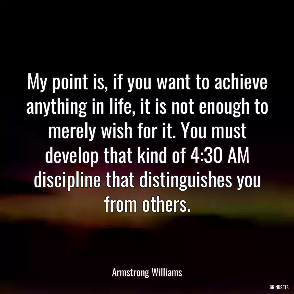 My point is, if you want to achieve anything in life, it is not enough to merely wish for it. You must develop that kind of 4:30 AM discipline that distinguishes you from others.