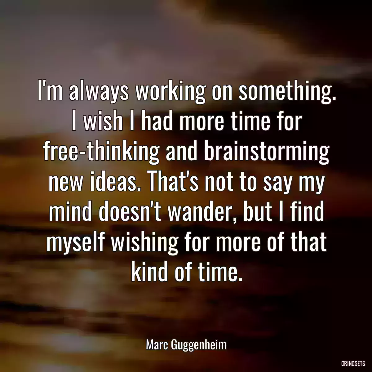 I\'m always working on something. I wish I had more time for free-thinking and brainstorming new ideas. That\'s not to say my mind doesn\'t wander, but I find myself wishing for more of that kind of time.