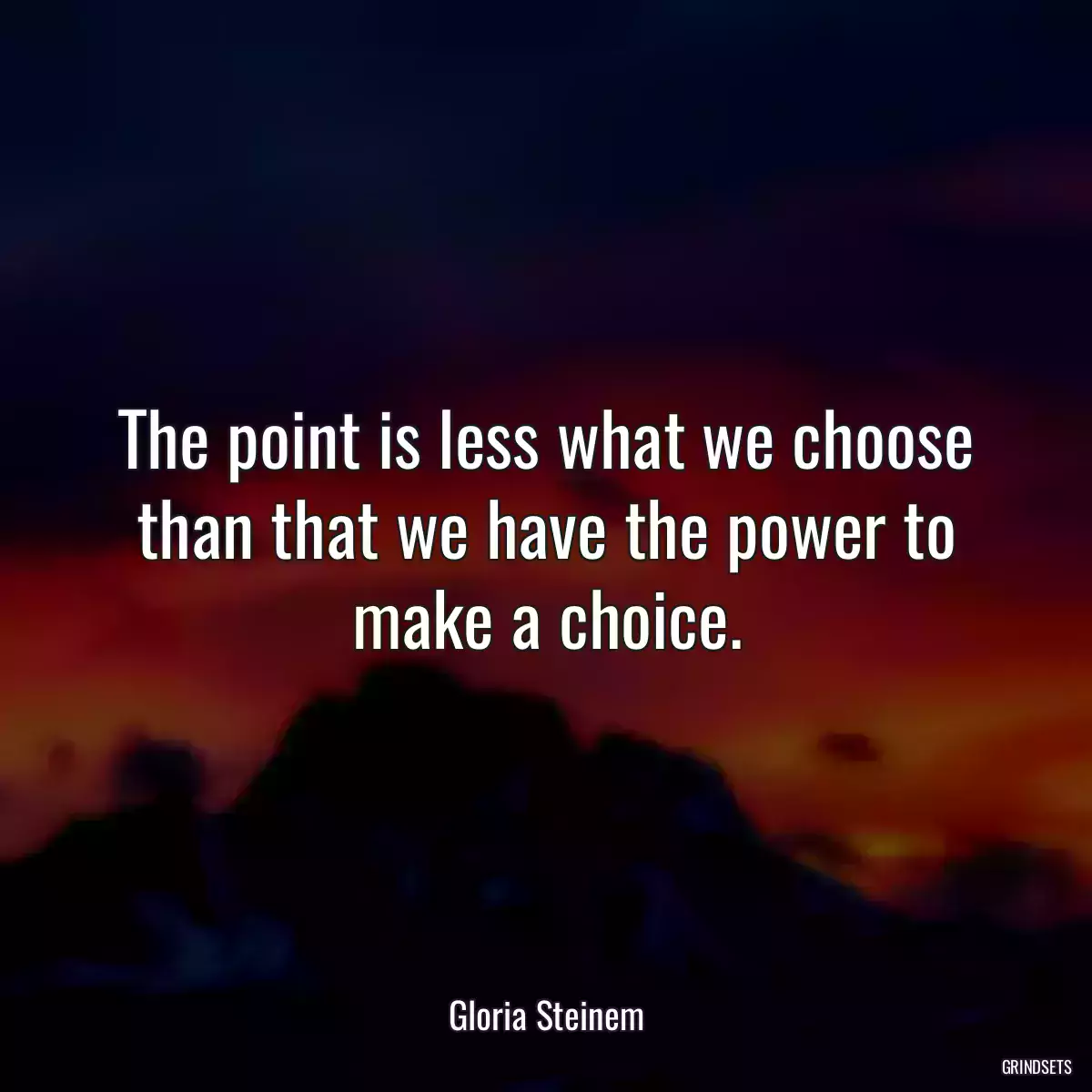 The point is less what we choose than that we have the power to make a choice.