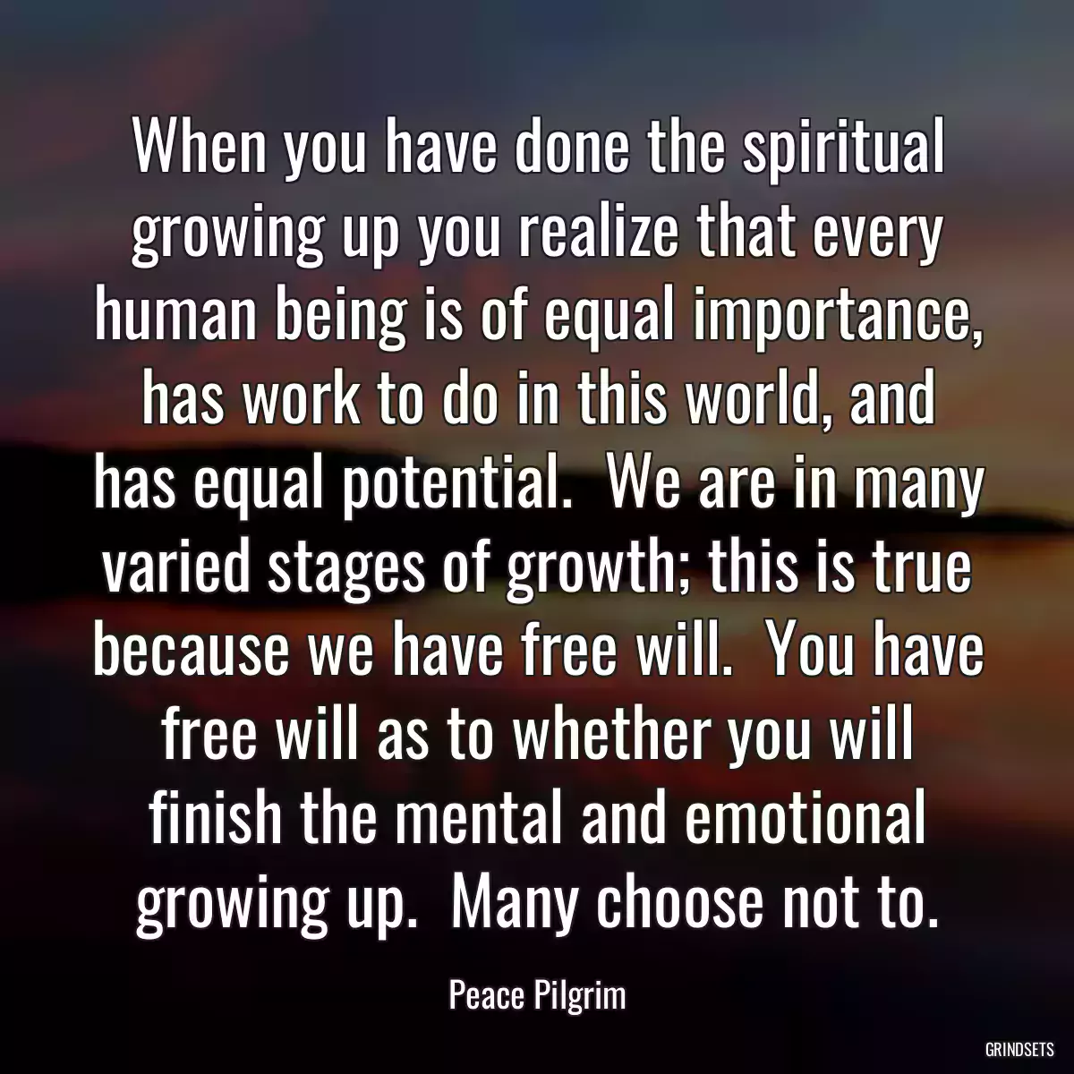 When you have done the spiritual growing up you realize that every human being is of equal importance, has work to do in this world, and has equal potential.  We are in many varied stages of growth; this is true because we have free will.  You have free will as to whether you will finish the mental and emotional growing up.  Many choose not to.