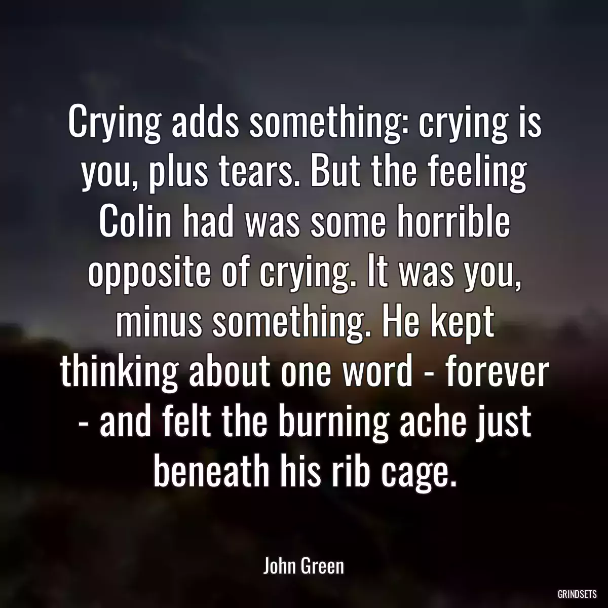 Crying adds something: crying is you, plus tears. But the feeling Colin had was some horrible opposite of crying. It was you, minus something. He kept thinking about one word - forever - and felt the burning ache just beneath his rib cage.