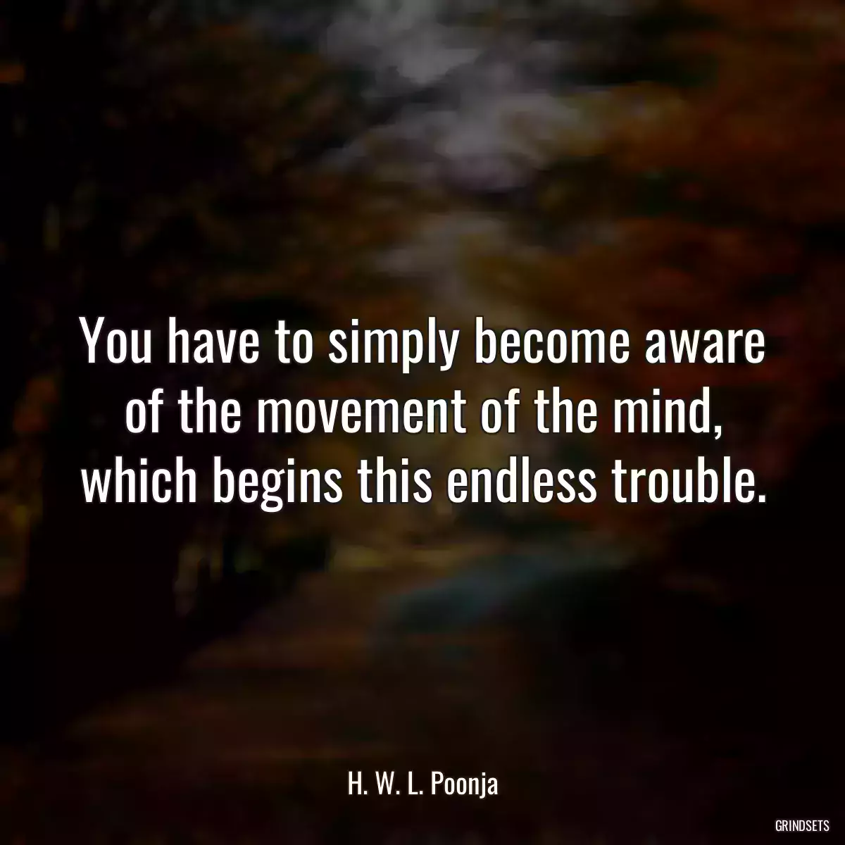 You have to simply become aware of the movement of the mind, which begins this endless trouble.