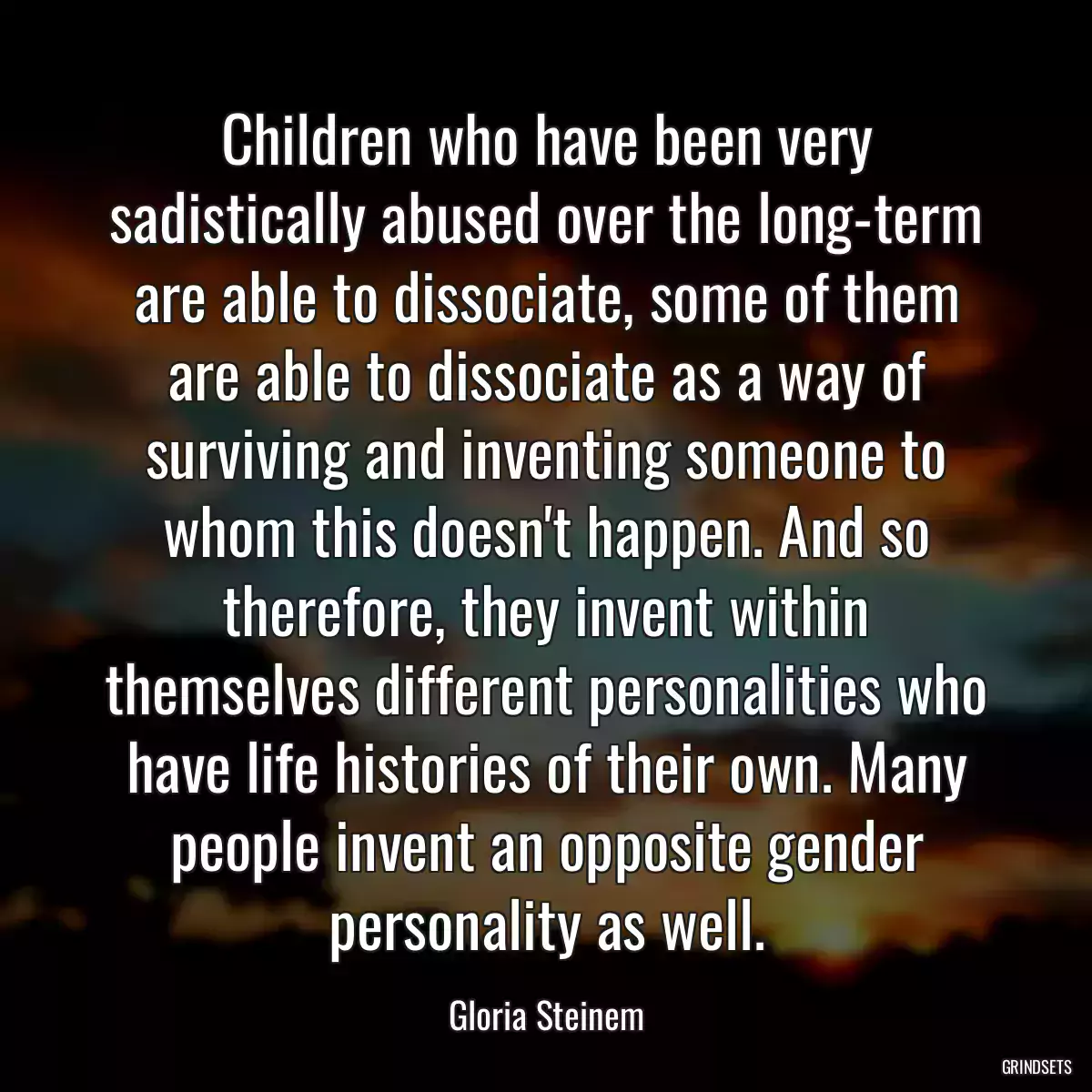 Children who have been very sadistically abused over the long-term are able to dissociate, some of them are able to dissociate as a way of surviving and inventing someone to whom this doesn\'t happen. And so therefore, they invent within themselves different personalities who have life histories of their own. Many people invent an opposite gender personality as well.