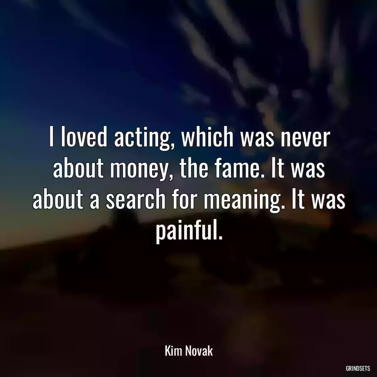 I loved acting, which was never about money, the fame. It was about a search for meaning. It was painful.