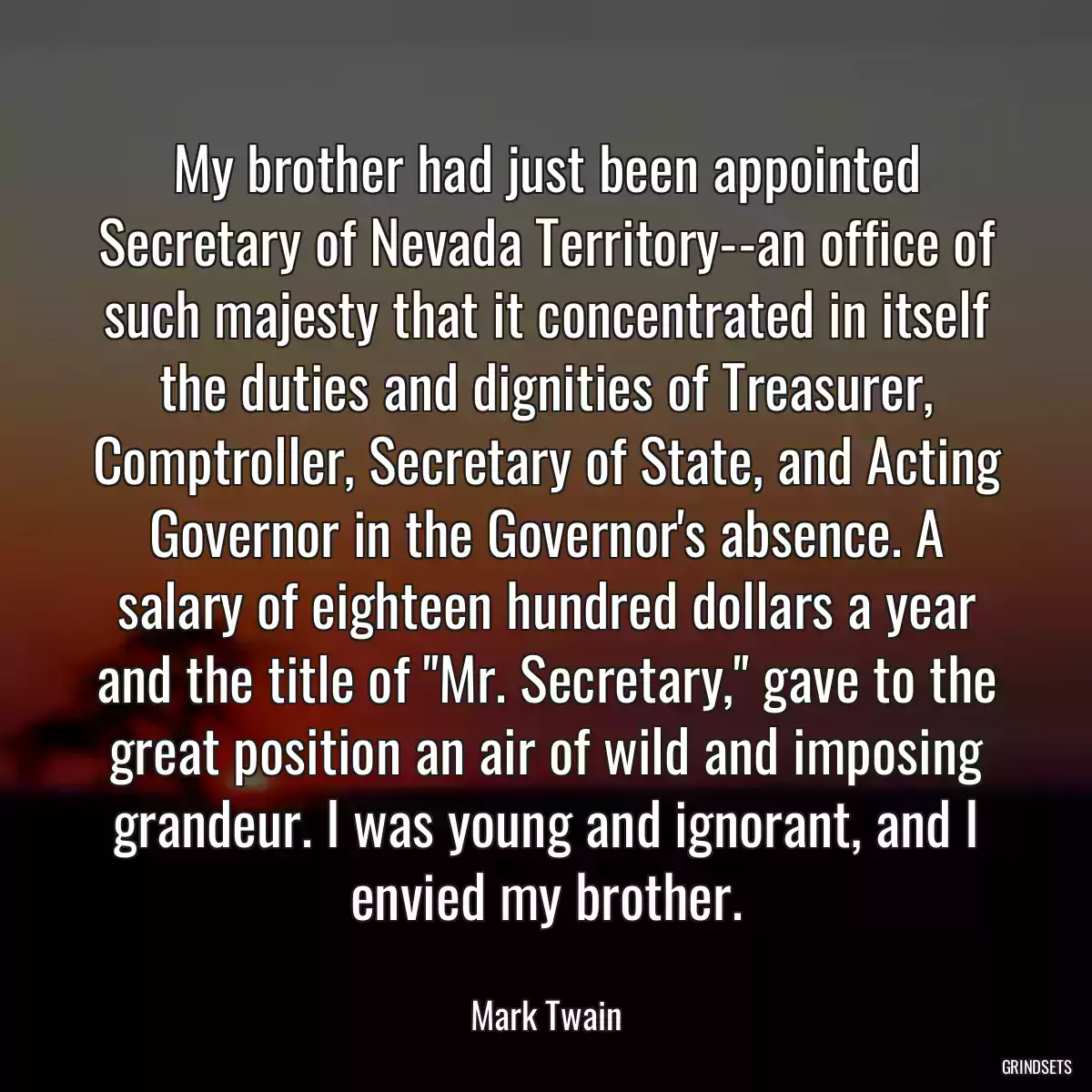 My brother had just been appointed Secretary of Nevada Territory--an office of such majesty that it concentrated in itself the duties and dignities of Treasurer, Comptroller, Secretary of State, and Acting Governor in the Governor\'s absence. A salary of eighteen hundred dollars a year and the title of \