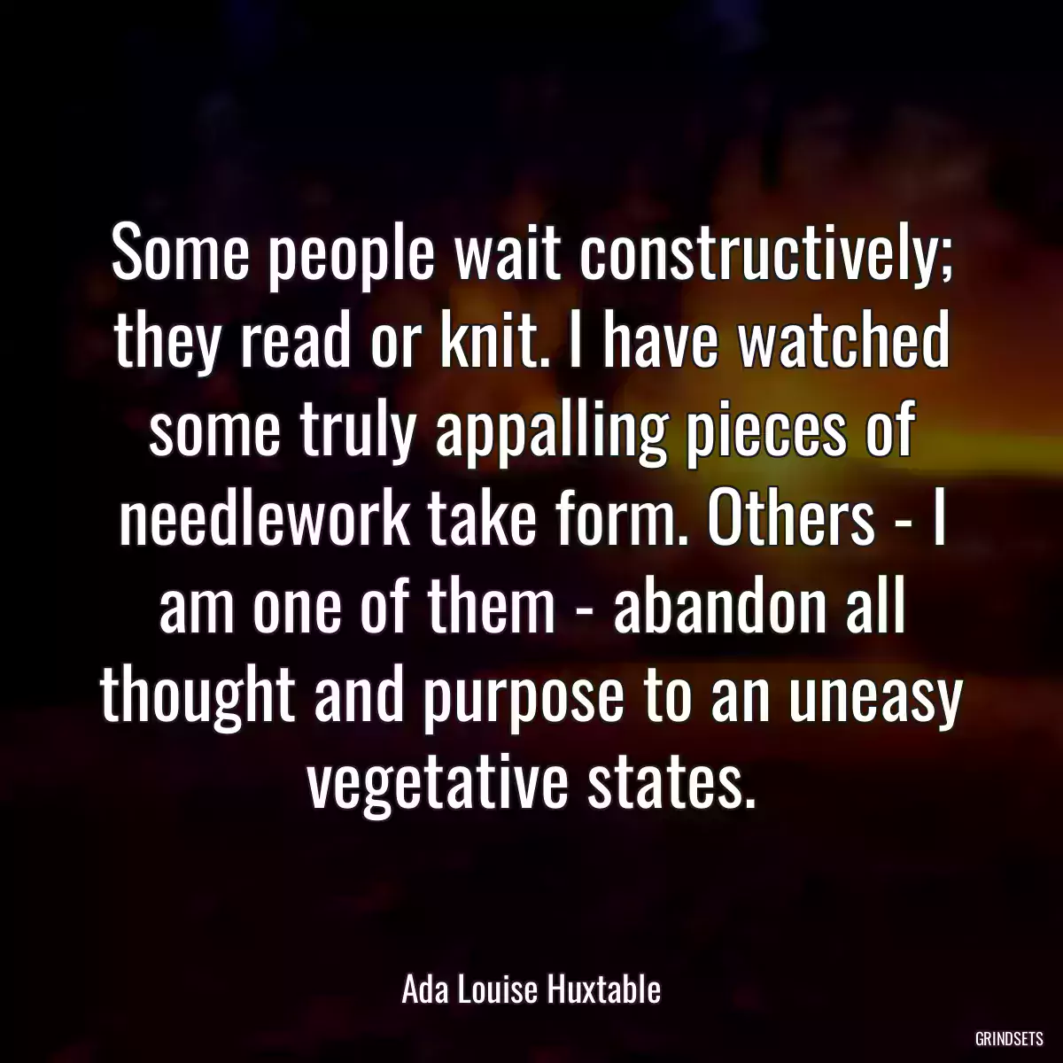 Some people wait constructively; they read or knit. I have watched some truly appalling pieces of needlework take form. Others - I am one of them - abandon all thought and purpose to an uneasy vegetative states.