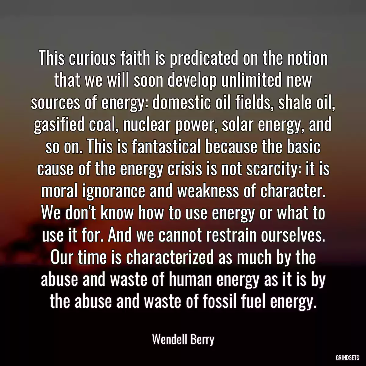 This curious faith is predicated on the notion that we will soon develop unlimited new sources of energy: domestic oil fields, shale oil, gasified coal, nuclear power, solar energy, and so on. This is fantastical because the basic cause of the energy crisis is not scarcity: it is moral ignorance and weakness of character. We don\'t know how to use energy or what to use it for. And we cannot restrain ourselves. Our time is characterized as much by the abuse and waste of human energy as it is by the abuse and waste of fossil fuel energy.