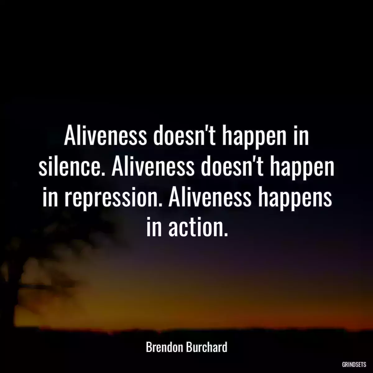 Aliveness doesn\'t happen in silence. Aliveness doesn\'t happen in repression. Aliveness happens in action.